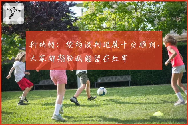 科纳特：续约谈判进展十分顺利，大家都期盼我能留在红军