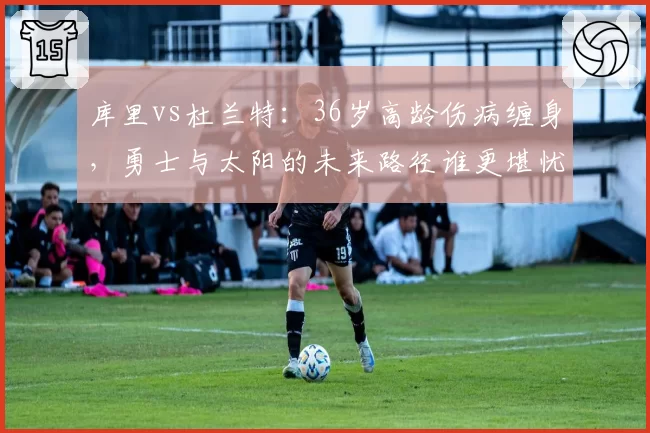 库里vs杜兰特：36岁高龄伤病缠身，勇士与太阳的未来路径谁更堪忧