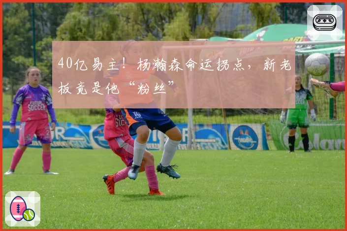 40亿易主!杨瀚森命运拐点,新老板竟是他“粉丝”