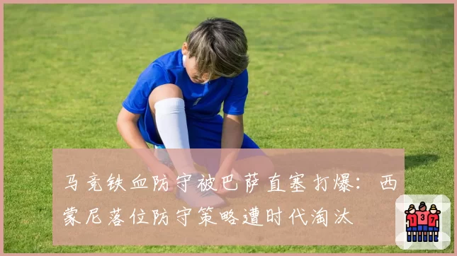 马竞铁血防守被巴萨直塞打爆：西蒙尼落位防守策略遭时代淘汰