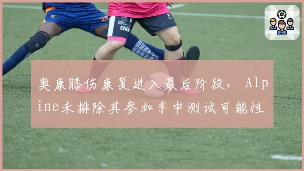 奥康膝伤康复进入最后阶段， Alpine未排除其参加季中测试可能性