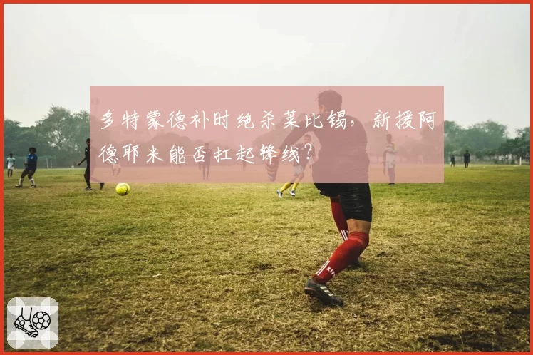 多特蒙德补时绝杀莱比锡，新援阿德耶米能否扛起锋线？