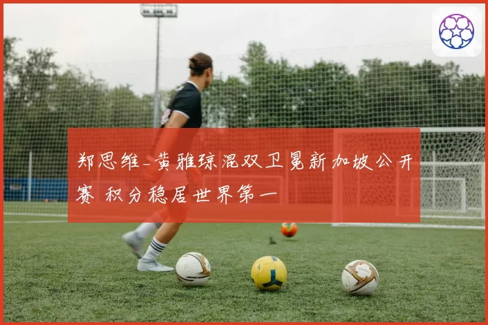郑思维_黄雅琼混双卫冕新加坡公开赛 积分稳居世界第一