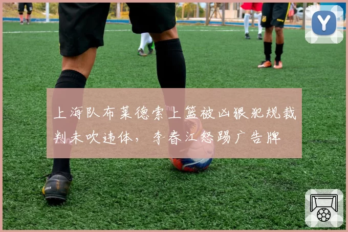 上海队布莱德索上篮被凶狠犯规裁判未吹违体，李春江怒踢广告牌