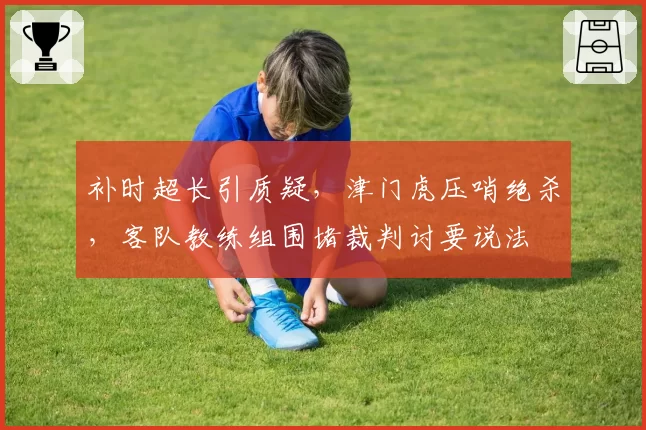 补时超长引质疑，津门虎压哨绝杀，客队教练组围堵裁判讨要说法