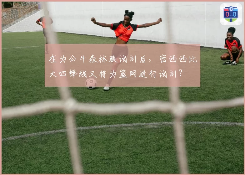 在为公牛森林狼试训后，密西西比大四锋线又将为篮网进行试训？