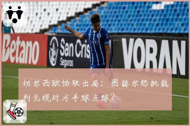 切尔西欧协联出局：图赫尔怒批裁判无视对方手球点球？