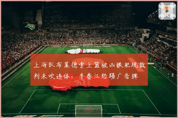 上海队布莱德索上篮被凶狠犯规裁判未吹违体,李春江怒踢广告牌
