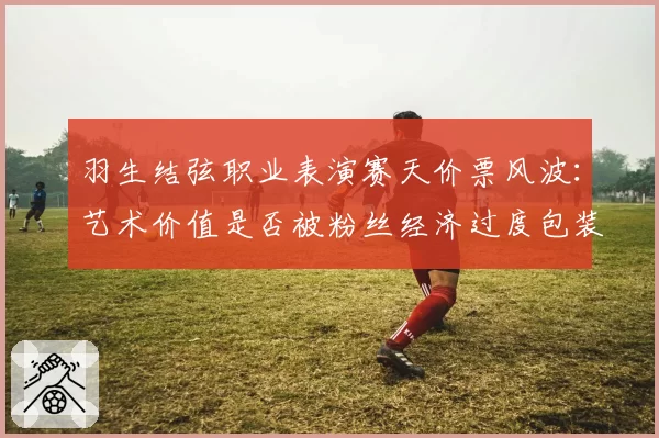 羽生结弦职业表演赛天价票风波：艺术价值是否被粉丝经济过度包装？