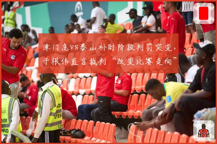 津门虎vs泰山补时阶段判罚突变，于根伟直言裁判“改变比赛走向”