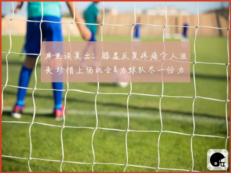 库里谈复出:膝盖反复疼痛令人沮丧 珍惜上场机会&为球队尽一份力
