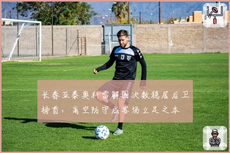 长春亚泰奥科雷解围次数稳居后卫榜首,高空防守成客场立足之本