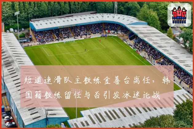 短道速滑队主教练金善台离任,韩国籍教练留任与否引发冰迷论战