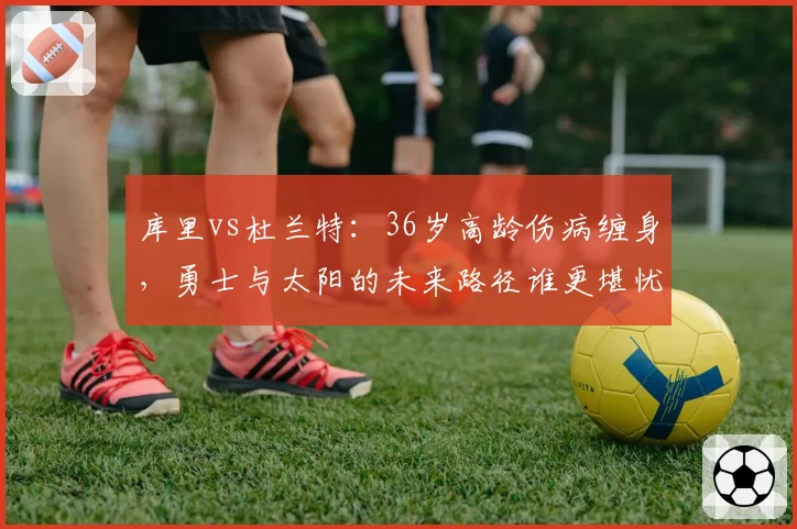 库里vs杜兰特：36岁高龄伤病缠身，勇士与太阳的未来路径谁更堪忧