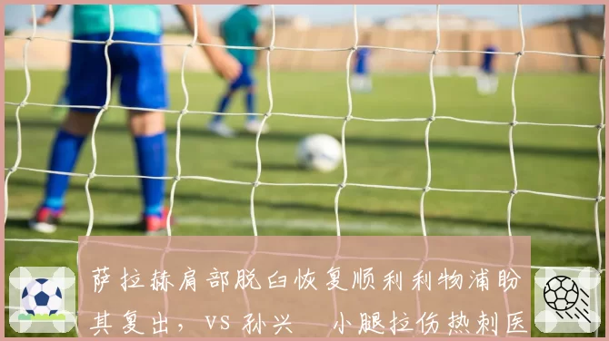 萨拉赫肩部脱臼恢复顺利利物浦盼其复出，vs 孙兴慜小腿拉伤热刺医疗组保守治疗