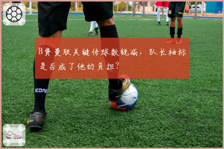 B费曼联关键传球数锐减,队长袖标是否成了他的负担?