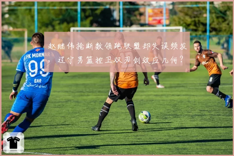 赵继伟抢断数领跑联盟却失误频发，辽宁男篮控卫双刃剑效应几何？