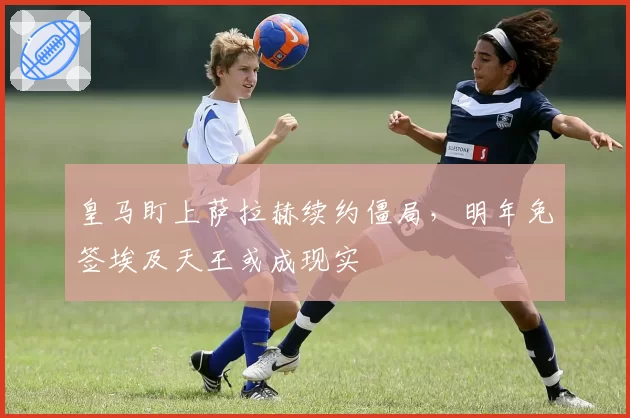 皇马盯上萨拉赫续约僵局，明年免签埃及天王或成现实