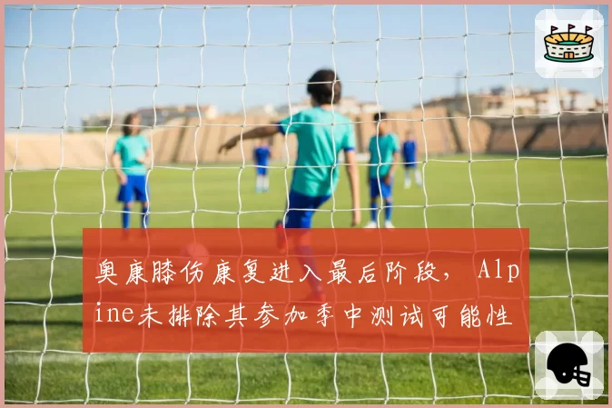奥康膝伤康复进入最后阶段， Alpine未排除其参加季中测试可能性
