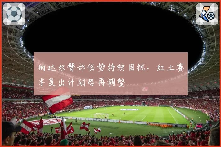 纳达尔臀部伤势持续困扰，红土赛季复出计划恐再调整