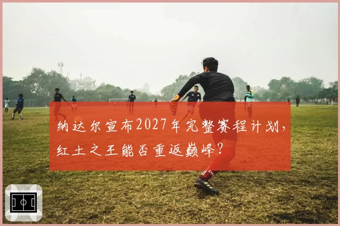 纳达尔宣布2027年完整赛程计划，红土之王能否重返巅峰？