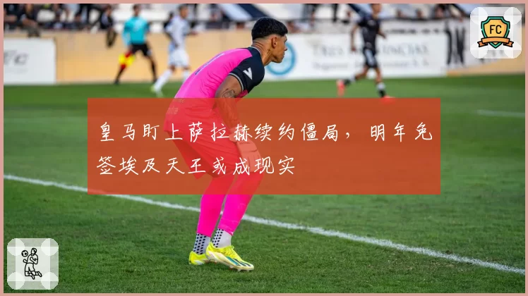 皇马盯上萨拉赫续约僵局,明年免签埃及天王或成现实