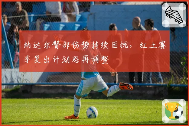 纳达尔臀部伤势持续困扰，红土赛季复出计划恐再调整