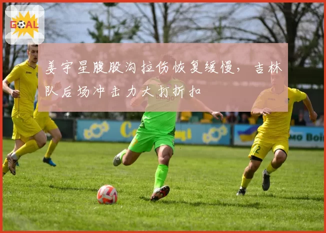 姜宇星腹股沟拉伤恢复缓慢，吉林队后场冲击力大打折扣