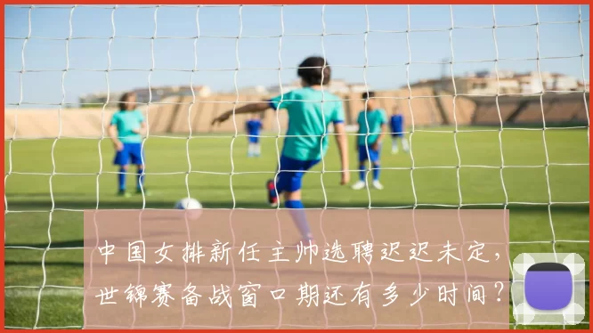 中国女排新任主帅选聘迟迟未定,世锦赛备战窗口期还有多少时间?