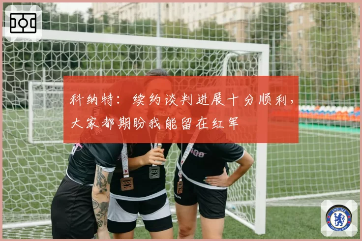 科纳特：续约谈判进展十分顺利，大家都期盼我能留在红军