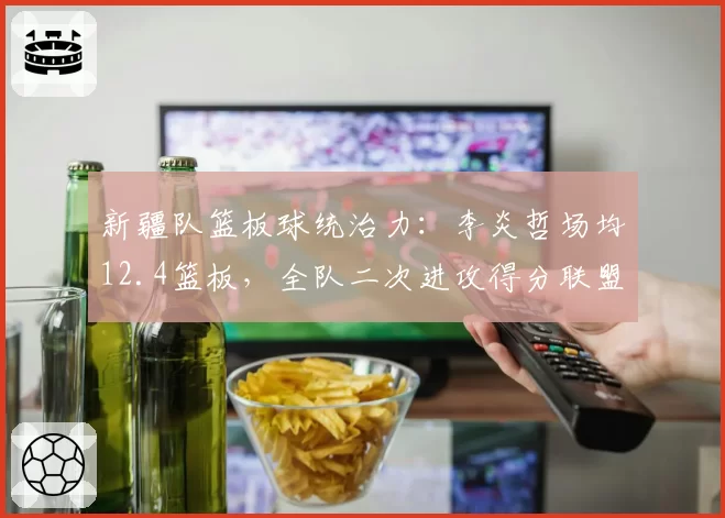 新疆队篮板球统治力：李炎哲场均12.4篮板，全队二次进攻得分联盟第一