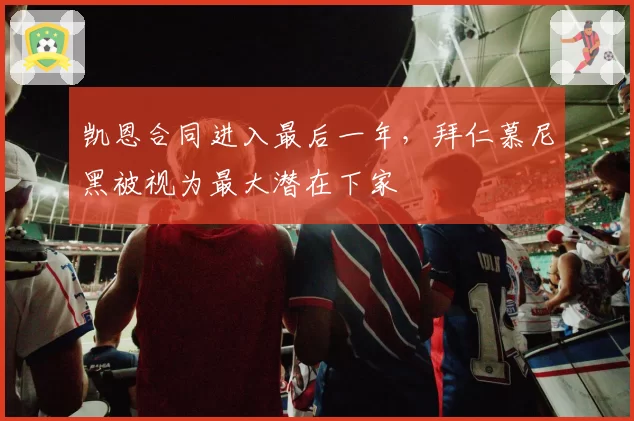 凯恩合同进入最后一年,拜仁慕尼黑被视为最大潜在下家