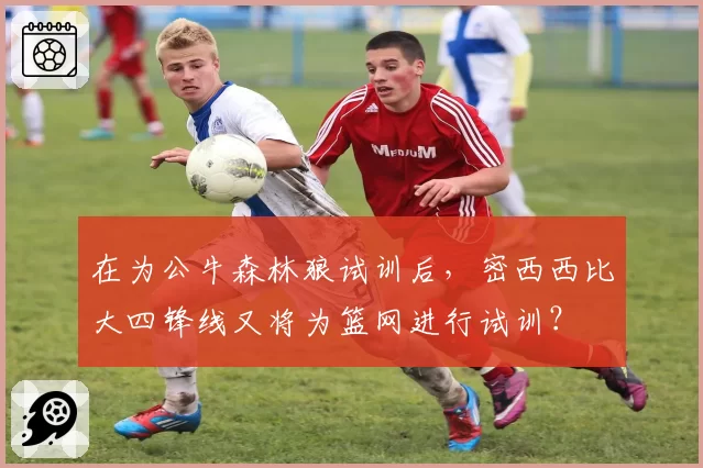 在为公牛森林狼试训后，密西西比大四锋线又将为篮网进行试训？
