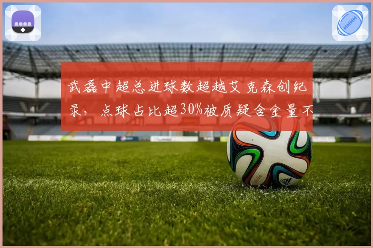 武磊中超总进球数超越艾克森创纪录，点球占比超30%被质疑含金量不足