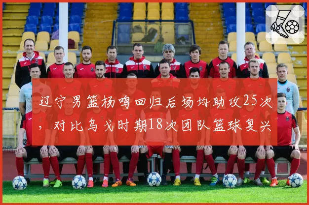 辽宁男篮杨鸣回归后场均助攻25次,对比乌戈时期18次团队篮球复兴