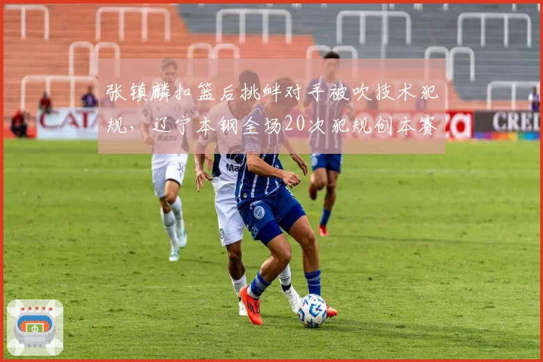 张镇麟扣篮后挑衅对手被吹技术犯规，辽宁本钢全场20次犯规创本赛季新高