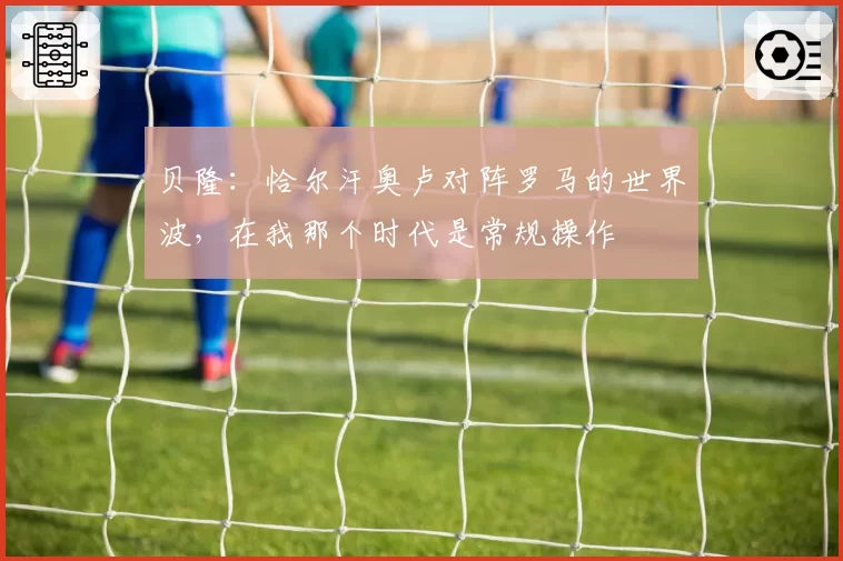 贝隆：恰尔汗奥卢对阵罗马的世界波，在我那个时代是常规操作