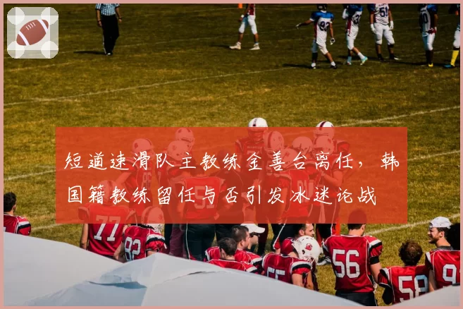 短道速滑队主教练金善台离任,韩国籍教练留任与否引发冰迷论战