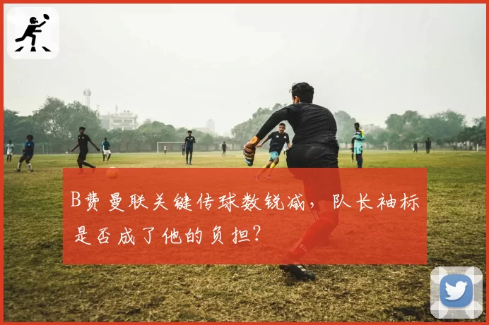 B费曼联关键传球数锐减,队长袖标是否成了他的负担?