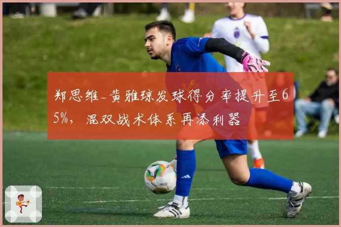 郑思维_黄雅琼发球得分率提升至65%,混双战术体系再添利器