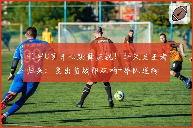 41岁C罗开心跳舞庆祝!34天后王者归来:复出首战即双响+率队逆转