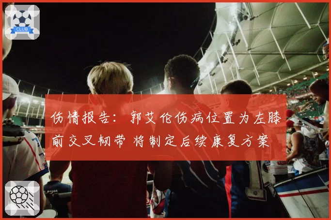 伤情报告:郭艾伦伤病位置为左膝前交叉韧带 将制定后续康复方案