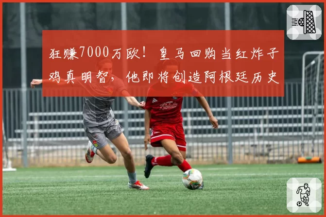 狂赚7000万欧！皇马回购当红炸子鸡真明智，他即将创造阿根廷历史