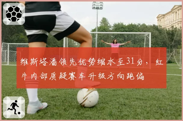 维斯塔潘领先优势缩水至31分，红牛内部质疑赛车升级方向跑偏