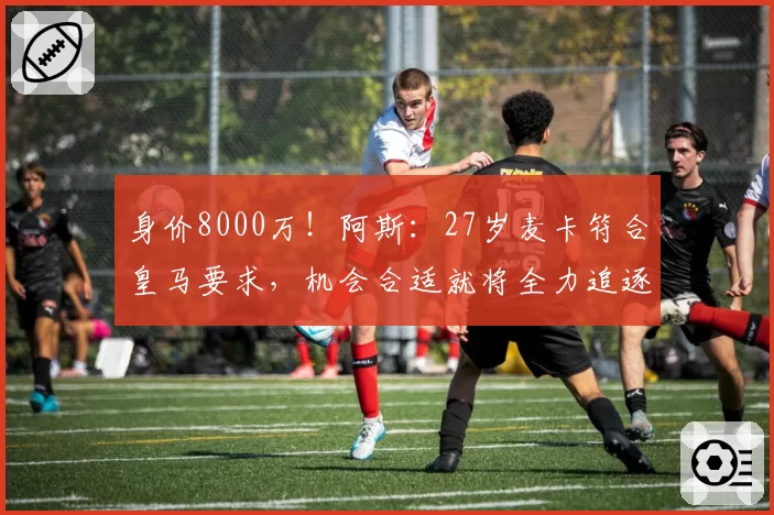 身价8000万！阿斯：27岁麦卡符合皇马要求，机会合适就将全力追逐