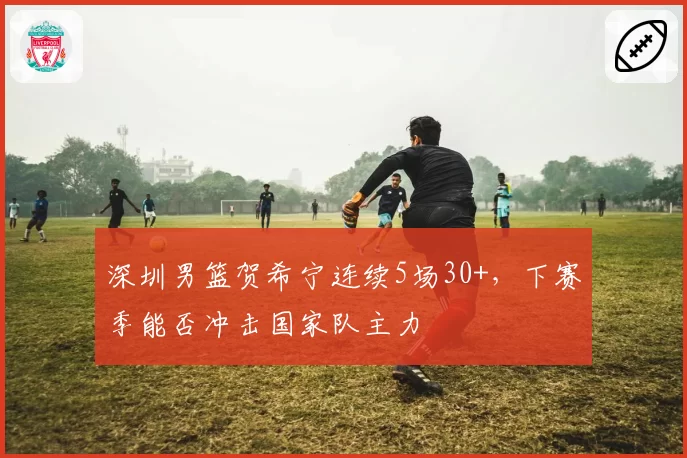 深圳男篮贺希宁连续5场30+，下赛季能否冲击国家队主力