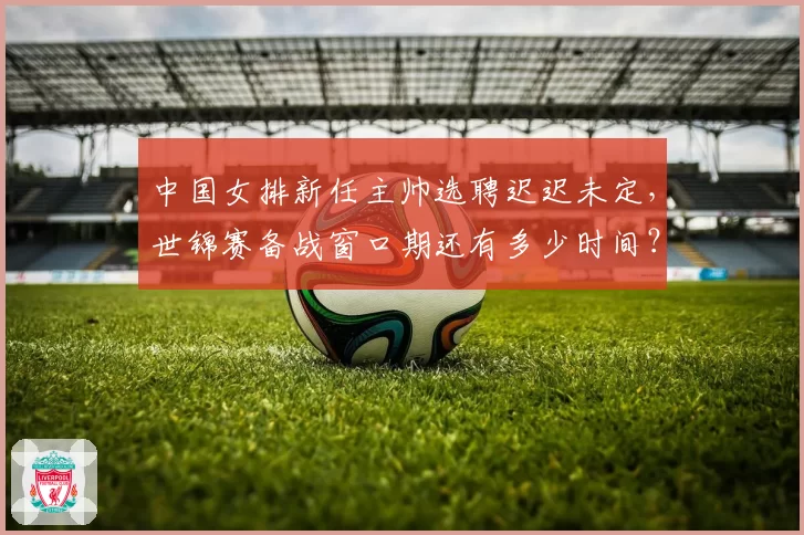 中国女排新任主帅选聘迟迟未定,世锦赛备战窗口期还有多少时间?