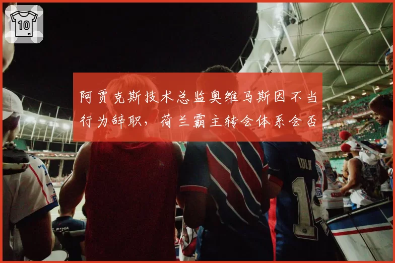 阿贾克斯技术总监奥维马斯因不当行为辞职,荷兰霸主转会体系会否崩塌?