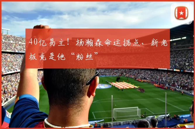 40亿易主！杨瀚森命运拐点，新老板竟是他“粉丝”