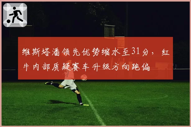 维斯塔潘领先优势缩水至31分，红牛内部质疑赛车升级方向跑偏